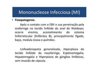 Mononucleose Infecciosa (MI) 
Mononucleose Infecciosa (MI) 
• Fisiopatogenia: 
Após o contato com o EBV e sua penetração pela 
orofaringe no tecido linfóide do anel de Waldeyer, 
ocorre viremia, acometimento do sistema 
linforreticular (linfócitos B), principalmente fígado, 
baço, medula óssea e pulmões. 
Linfoadenopatia generalizada, Hiperplasia do 
tecido linfóide da nasofaringe, Esplenomegalia, 
Hepatomegalia e Hiperplasia de gânglios linfáticos, 
sem invasão de cápsula. 
 