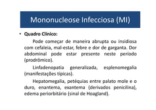 Mononucleose Infecciosa (MI) 
Mononucleose Infecciosa (MI) 
• Quadro Clínico: 
Pode começar de maneira abrupta ou insidiosa 
com cefaleia, mal-estar, febre e dor de garganta. Dor 
abdominal pode estar presente neste período 
(prodrômico). 
Linfadenopatia generalizada, esplenomegalia 
(manifestações típicas). 
Hepatomegalia, petéquias entre palato mole e o 
duro, enantema, exantema (derivados penicilina), 
edema periorbitário (sinal de Hoagland). 
 