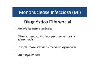 Mononucleose Infecciosa (MI) 
Diagnóstico Diferencial 
• Amigdalite estreptocóccica 
• Difteria: pescoço taurino, pseudomembrana 
acinzentada 
• Toxoplasmose adquirida forma linfoglandular 
• Citomegalovirose 
 
