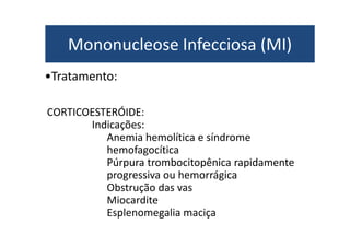 Mononucleose Infecciosa (MI) 
•Tratamento: 
CORTICOESTERÓIDE: 
IInnddiiccaaççõõeess:: 
Anemia hemolítica e síndrome 
hemofagocítica 
Púrpura trombocitopênica rapidamente 
progressiva ou hemorrágica 
Obstrução das vas 
Miocardite 
Esplenomegalia maciça 
 