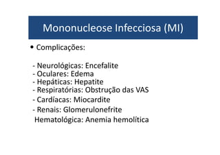Mononucleose Infecciosa (MI) 
• Complicações: 
- Neurológicas: Encefalite 
- Oculares: Edema 
- Hepáticas: Hepatite 
- Respiratórias: Obstrução das VAS 
- Cardíacas: Miocardite 
- Renais: Glomerulonefrite 
Hematológica: Anemia hemolítica 
 