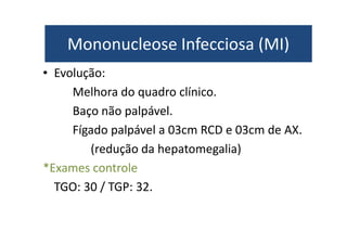 Mononucleose Infecciosa (MI) 
Mononucleose Infecciosa (MI) 
• Evolução: 
Melhora do quadro clínico. 
Baço não palpável. 
Fígado palpável a 03cm RCD e 03cm de AX. 
(redução da hepatomegalia) 
*Exames controle 
TGO: 30 / TGP: 32. 
 