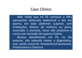 Caso Clínico 
Mãe relata que há 03 semanas a filha 
apresentou distensão abdominal e dor em 
aperto, em todo abdômen superior, sem 
irradiações, fatores de melhora ou piora, 
associada a anorexia, ttoossssee nnããoo pprroodduuttiivvaa ee 
coriza com secreção de aspecto hialino. 
Buscou atendimento em PS, no dia 
anterior, não sabendo relatar o diagnóstico, 
mas sendo prescrito Amoxicilina/Clavulanato, 
Prednisolona e Dipirona. 
 