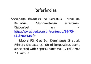 Referências 
Sociedade Brasileira de Pediatria. Jornal de 
Pediatria: Mononucleose infecciosa. 
Disponível em  
http://www.jped.com.bbrr//ccoonntteeuuddoo//9999--7755-- 
s115/port.pdf 
Moore PS, Gao S-J, Dominguez G et al. 
Primary characterization of herpesvirus agent 
associated with Kaposi.s sarcoma. J Virol 1996; 
70: 549-58. 
