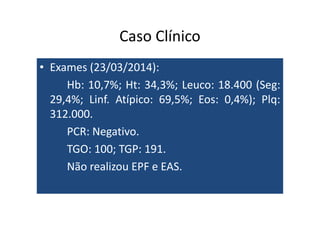 Caso Clínico 
• Exames (23/03/2014): 
Hb: 10,7%; Ht: 34,3%; Leuco: 18.400 (Seg: 
29,4%; Linf. Atípico: 69,5%; Eos: 0,4%); Plq: 
331122..000000.. 
PCR: Negativo. 
TGO: 100; TGP: 191. 
Não realizou EPF e EAS. 
 