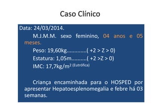 Caso Clínico 
Data: 24/03/2014. 
M.J.M.M. sexo feminino, 04 anos e 05 
meses. 
Peso: 19,60kg.............( +2 > Z > 0) 
Estatura: 1,05m..........( ++22 >>ZZ >> 00)) 
IMC: 17,7kg/m2 (Eutrófica) 
Criança encaminhada para o HOSPED por 
apresentar Hepatoesplenomegalia e febre há 03 
semanas. 
 