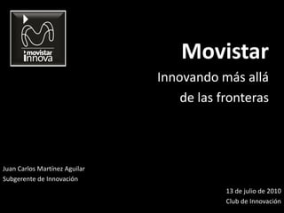 Movistar
                               Innovando más allá
                                   de las fronteras



Juan Carlos Martínez Aguilar
Subgerente de Innovación
                                           13 de julio de 2010
                                           Club de Innovación
 