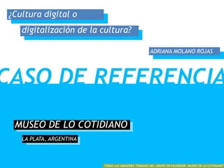 MUSEO DE LO COTIDIANO
LA PLATA, ARGENTINA
CASO DE REFERENCIA
1
TODAS LAS IMÁGENES TOMADAS DEL GRUPO EN FACEBOOK ‘MUSEO DE LO COTIDIANO’
¿Cultura digital o
digitalización de la cultura?
ADRIANA MOLANO ROJAS
 