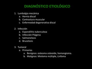DIAGNÓSTICO ETIOLÓGICO
1. Lumbalgia mecánica
a. Hernia discal
b. Contractura muscular
c. Enfermedad degenerativa discal
2. Infección
a. Espondilitis tuberculosa
b. Infección Piógena
c. Salmonelosis
d. Brucelosis
3. Tumoral
a. Primarios
a. Benignos: osteoma osteoide, hemangioma.
b. Malignos: Mieloma múltiple, Linfoma
 