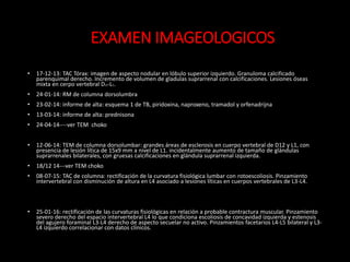 • 17-12-13: TAC Tórax: imagen de aspecto nodular en lóbulo superior izquierdo. Granuloma calcificado
parenquimal derecho. Incremento de volumen de gladulas suprarrenal con calcificaciones. Lesiones óseas
mixta en cerpo vertebral D12-L1.
• 24-01-14: RM de columna dorsolumbra
• 23-02-14: informe de alta: esquema 1 de TB, piridoxina, naproxeno, tramadol y orfenadrijna
• 13-03-14: informe de alta: prednisona
• 24-04-14----ver TEM choko
• 12-06-14: TEM de columna dorsolumbar: grandes áreas de esclerosis en cuerpo vertebral de D12 y L1, con
presencia de lesión lítica de 15x9 mm a nivel de L1. incidentalmente aumento de tamaño de glándulas
suprarrenales bilaterales, con gruesas calcificaciones en glándula suprarrenal izquierda.
• 18/12 14---ver TEM choko
• 08-07-15: TAC de columna: rectificación de la curvatura fisiológica lumbar con rotoescoliosis. Pinzamiento
intervertebral con disminución de altura en L4 asociado a lesiones líticas en cuerpos vertebrales de L3-L4.
• 25-01-16: rectificación de las curvaturas fisiológicas en relación a probable contractura muscular. Pinzamiento
severo derecho del espacio intervertebral L4 lo que condiciona escoliosis de concavidad izquierda y estenosis
del agujero foraminal L3-L4 derecho de aspecto secuelar no activo. Pinzamientos facetarios L4-L5 bilateral y L3-
L4 izquierdo correlacionar con datos clínicos.
EXAMEN IMAGEOLOGICOS
 
