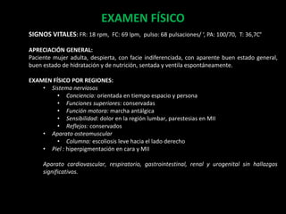 EXAMEN FÍSICO
SIGNOS VITALES: FR: 18 rpm, FC: 69 lpm, pulso: 68 pulsaciones/ ‘, PA: 100/70, T: 36,7C°
APRECIACIÓN GENERAL:
Paciente mujer adulta, despierta, con facie indiferenciada, con aparente buen estado general,
buen estado de hidratación y de nutrición, sentada y ventila espontáneamente.
EXAMEN FÍSICO POR REGIONES:
• Sistema nerviosos
• Conciencia: orientada en tiempo espacio y persona
• Funciones superiores: conservadas
• Función motora: marcha antálgica
• Sensibilidad: dolor en la región lumbar, parestesias en MII
• Reflejos: conservados
• Aparato osteomuscular
• Columna: escoliosis leve hacia el lado derecho
• Piel : hiperpigmentación en cara y MII
Aparato cardiovascular, respiratorio, gastrointestinal, renal y urogenital sin hallazgos
significativos.
 