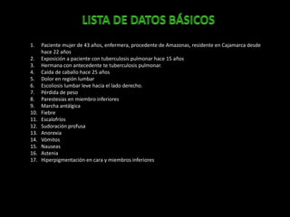 1. Paciente mujer de 43 años, enfermera, procedente de Amazonas, residente en Cajamarca desde
hace 22 años
2. Exposición a paciente con tuberculosis pulmonar hace 15 años
3. Hermana con antecedente te tuberculosis pulmonar.
4. Caída de caballo hace 25 años
5. Dolor en región lumbar
6. Escoliosis lumbar leve hacia el lado derecho.
7. Pérdida de peso
8. Parestesias en miembro inferiores
9. Marcha antálgica
10. Fiebre
11. Escalofríos
12. Sudoración profusa
13. Anorexia
14. Vómitos
15. Nauseas
16. Astenia
17. Hiperpigmentación en cara y miembros inferiores
 