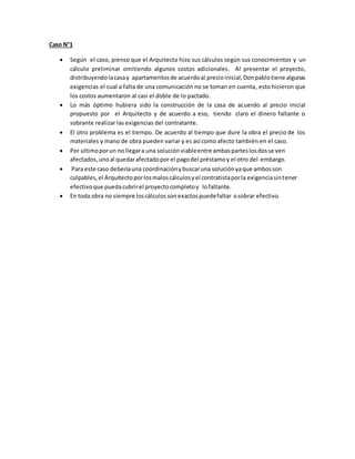 Caso N°1 
 Según el caso, pienso que el Arquitecto hizo sus cálculos según sus conocimientos y un 
cálculo preliminar omitiendo algunos costos adicionales. Al presentar el proyecto, 
distribuyendo la casa y apartamentos de acuerdo al precio inicial, Don pablo tiene algunas 
exigencias el cual a falta de una comunicación no se toman en cuenta, esto hicieron que 
los costos aumentaron al casi el doble de lo pactado. 
 Lo más óptimo hubiera sido la construcción de la casa de acuerdo al precio inicial 
propuesto por el Arquitecto y de acuerdo a eso, tiendo claro el dinero faltante o 
sobrante realizar las exigencias del contratante. 
 El otro problema es el tiempo. De acuerdo al tiempo que dure la obra el precio de los 
materiales y mano de obra pueden variar y es así como afecto también en el caso. 
 Por ultimo por un no llegar a una solución viable entre ambas partes los dos se ven 
afectados, uno al quedar afectado por el pago del préstamo y el otro del embargo. 
 Para este caso debería una coordinación y buscar una solución ya que ambos son 
culpables, el Arquitecto por los malos cálculos y el contratista por la exigencia sin tener 
efectivo que pueda cubrir el proyecto completo y lo faltante. 
 En toda obra no siempre los cálculos son exactos puede faltar o sobrar efectivo. 
