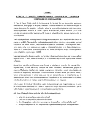 CASO Nº 2

   EL CASO DE LAS CAMPAÑAS DE PREVENCION DE LA SANIDAD PUBLICA Y LA EFICACIA Y
                       EFICIENCIA DE LAS ORGANIZACIONES.

El Plan de Salud (2000-2004) de la Consejería de Sanidad de una comunidad autónoma
señalaba que, en el grupo de mujeres, la tercera causa de mortalidad era el cáncer maligno de
mama. Asimismo, los estudios realizados sobre la percepción ciudadana mostraban, como
principal problema de salud, el cáncer. A partir de estos datos, el Plan de Salud (2000-2004)
prioriza, en esa comunidad autónoma, 10 líneas de actuación entre las que, lógicamente, se
sitúa el cáncer.

Entre los objetivos del plan se plantean conseguir una reducción de la mortalidad del cáncer de
mama en un 15%. Algunas de las medidas adoptadas implican objetivos a largo plazo, como el
cambio en los estilos de vida, reduciendo el número de fumadores. Otros objetivos eran a
corto plazo; así y, en el caso que nos ocupa, se establecía la mejora en el diagnóstico precoz a
través de la extensión de las mamografías a una población objetivo mayor, disminuyendo la
edad del público objetivo para el 2003.

Supongamos que los datos recogidos por Sanidad indican que la cobertura real ha superado el
objetivo fijado. Es decir, se ha alcanzado, o se ha superado, la población objetivo en el período
señalado.

Ahora bien, los datos señalan que para alcanzar el objetivo de extender las mamografías y
exploraciones, ha sido necesario convocar de forma reiterada a determinados grupos de
mujeres. Muchas de ellas han sido reacias, en un primer momento, a acudir a las citas de esta
campaña de diagnóstico. Reconocen, cuando finalmente acuden a la cita, que sienten miedo y
temor a los resultados y, sobre todo, que no son conscientes de la importancia que la
prevención y la detección a tiempo tiene en este tipo de cáncer. No saben que en los primeros
estadios de un cáncer de maligno las probabilidades de cura son mayores.

Esta reacción de miedo o indecisión a acudir al diagnóstico precoz, ha generado que el coste
de la campaña de prevención sea 1,3 veces superior por mujer al previsto inicialmente y que se
había fijado en base a lo que sucede en los países de nuestro entorno.

A la vista del caso, trate de contestar a las siguientes cuestiones:

    1.   ¿Ha sido la campaña de prevención eficaz?
    2.   ¿Ha sido la campaña de prevención eficiente?
    3.   En el largo plazo, ¿sobrevivirá una empresa si no es eficaz y eficiente? ¿Por qué?
    4.   Busque un ejemplo de una empresa que haya tenido éxito por ser eficaz y eficiente.
 