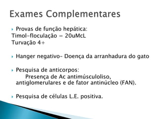  Provas de função hepática:
Timol-floculação = 20uMcL
Turvação 4+

   Hanger negativo– Doença da arranhadura do gato

   Pesquisa de anticorpos:
        Presença de Ac antimúsculoliso,
    antiglomerulares e de fator antinúcleo (FAN).

   Pesquisa de células L.E. positiva.
 