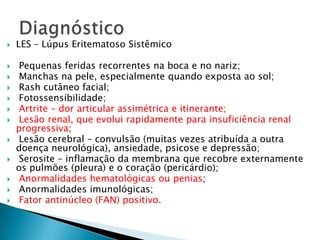    LES – Lúpus Eritematoso Sistêmico

    Pequenas feridas recorrentes na boca e no nariz;
    Manchas na pele, especialmente quando exposta ao sol;
    Rash cutâneo facial;
    Fotossensibilidade;
    Artrite – dor articular assimétrica e itinerante;
    Lesão renal, que evolui rapidamente para insuficiência renal
    progressiva;
    Lesão cerebral – convulsão (muitas vezes atribuída a outra
    doença neurológica), ansiedade, psicose e depressão;
    Serosite – inflamação da membrana que recobre externamente
    os pulmões (pleura) e o coração (pericárdio);
    Anormalidades hematológicas ou penias;
    Anormalidades imunológicas;
    Fator antinúcleo (FAN) positivo.
 