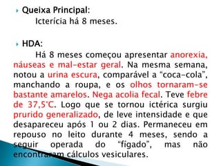    Queixa Principal:
      Icterícia há 8 meses.

 HDA:
     Há 8 meses começou apresentar anorexia,
náuseas e mal-estar geral. Na mesma semana,
notou a urina escura, comparável a “coca-cola”,
manchando a roupa, e os olhos tornaram-se
bastante amarelos. Nega acolia fecal. Teve febre
de 37,5°C. Logo que se tornou ictérica surgiu
prurido generalizado, de leve intensidade e que
desapareceu após 1 ou 2 dias. Permaneceu em
repouso no leito durante 4 meses, sendo a
seguir operada do “fígado”, mas não
encontraram cálculos vesiculares.
 