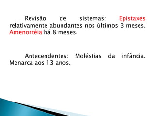 Revisão    de    sistemas:    Epistaxes
relativamente abundantes nos últimos 3 meses.
Amenorréia há 8 meses.



    Antecendentes: Moléstias    da   infância.
Menarca aos 13 anos.
 
