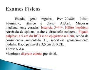 Estado geral regular. PA=120x80; Pulso:
76/minuto, rítmico e cheio. Afebril. Mucosas
medianamente coradas. Icterícia 3+/4+. Hálito hepático.
Ausência de spiders, ascite e circulação colateral. Fígado
palpável a 5 cm do RCD e no epigástrio a 4 cm, sendo de
consistência aumentada 3+, superfície grosseiramente
nodular. Baço palpável a 3,5 cm do RCE.
Tórax: N.d.n.
Membros: discreto edema pré-tibial.
 