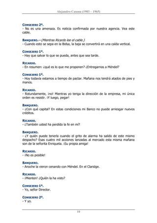 Alejandro Casona (1903 – 1965) 
10 
CONSEJERO 2º. 
­  No  es  una  amenaza.  Es  noticia  confirmada  por  nuestra  agencia.  Vea  este 
cable. 
BANQUERO.—(Mientras Ricardo lee el cable.) 
­ Cuando esto se sepa en la Bolsa, la baja se convertirá en una caída vertical. 
CONSEJERO 1º. 
­ Hay que salvar lo que se pueda, antes que sea tarde. 
RICARDO. 
­ En resumen: ¿qué es lo que me proponen? ¿Entregarnos a Méndel? 
CONSEJERO 1º. 
­ Hoy todavía estamos a tiempo de pactar. Mañana nos tendrá atados de pies y 
manos. 
RICARDO. 
­ Rotundamente, ¡no! Mientras yo tenga la dirección de la empresa, mi única 
orden es resistir. ¡Y luego, pegar! 
BANQUERO. 
­ ¿Con qué capital? En estas condiciones mi Banco no puede arriesgar nuevos 
créditos. 
RICARDO. 
­ ¿También usted ha perdido la fe en mí? 
BANQUERO. 
­ ¿Y quién puede tenerla cuando el grito de alarma ha salido de este mismo 
despacho? Esas cuatro mil acciones lanzadas al mercado esta misma mañana 
son de la señorita Enriqueta. ¡Su propia amiga! 
RICARDO. 
­ ¡No es posible! 
BANQUERO. 
­ Anoche la vieron cenando con Méndel. En el Claridge. 
RICARDO. 
­ ¡Mienten! ¿Quién la ha visto? 
CONSEJERO 1º. 
­ Yo, señor Director. 
CONSEJERO 2º. 
­ Y yo.
 