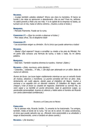 La barca sin pescador (1945) 
11 
RICARDO. 
­ ¿Luego también ustedes estaban? Ahora veo clara la maniobra. El barco se 
hunde y las ratas se apresuran a abandonarlo. ¿No es eso? Pues no, señores. 
Yo sabré ponerlo a flote una vez más. Y si el capital de la empresa no basta, yo 
lucharé con el mío, hasta el último céntimo. (Vuelve a oírse el ticker.) 
BANQUERO. 
­ Piénselo fríamente. Puede ser la ruina. 
CONSEJERO 1º.—(Que ha corrido a observar el ticker.) 
­ Mire estas cifras. ¡Es el desplome total! 
CONSEJERO 2º. 
­ Los accionistas exigen su dimisión. ¡Es lo único que puede salvarnos a todos! 
RICARDO. 
­ ¡Basta! ¿Qué esperan? Vayan a arrodillar su miedo a los pies de Méndel. Por 
mi  parte  sólo  conozco  una  fórmula  de  lucha;  o  todo  o  nada.  Es  mi  última 
palabra. 
BANQUERO. 
­ Está bien. También nosotros diremos la nuestra. ¡Vamos! (Salen.) 
RICARDO.—(Solo, murmura, entre dientes.) 
­ Cobardes... cobardes... ¡Y ella...! (Se deja caer abismado en un sillón. Bebe de 
nuevo en silencio. 
Rumor de lluvia. Las luces bajan visiblemente mientras se oye un extraño fondo 
de  música,  obsesiva  y  monótona.  La  puerta  corrediza  del  foro  se  abre.  Sola, 
lentamente,  sin  ruido  alguno,  dando  paso  al  Caballero  de  Negro.  Vuelve  a 
cerrarse  a  su  espalda  con  un  discreto  misterio.  El  Caballero  de  Negro  viste 
chaqué y trae al brazo su carpeta de negocios. Solamente su sonrisa fría, su 
nariz  rapaz  y  su  barbilla  en  punta  denuncian,  bajo  la  apariencia  vulgar,  su 
perdurable personalidad. Avanza en silencio y habla sobre el hombro de Ricardo 
con cierta solemnidad confidencial.) 
RICARDO y el CABALLERO DE NEGRO 
CABALLERO. 
­ No lo pienses más, Ricardo Jordán. Tu amante te ha traicionado. Tus amigos, 
también. Estás al borde de la ruina. Tal vez de la cárcel. En estas condiciones, 
el único que puede salvarte soy yo. (Ricardo mira sorprendido a su alrededor y 
luego al desconocido, como si tardara en darse cuenta.) 
RICARDO.—(Se levanta.)
 