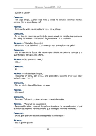Alejandro Casona (1903 – 1965) 
12 
­ ¿Quién es usted? 
CABALLERO. 
­  Un  viejo  amigo.  Cuando  eras  niño  y  tenías  fe,  soñabas  conmigo  muchas 
noches. ¿No te acuerdas de mí? 
RICARDO. 
­ Creo que he visto esa cara alguna vez... no sé dónde. 
CABALLERO. 
­ En un libro de estampas que tenía tu madre, donde se hablaba ingenuamente 
del cielo y del infierno. ¿Recuerdas? Pagina octava... a la izquierda. 
RICARDO.—(Mirándole fijamente.) 
­ ¿Entre una nube de humo? ¿Con una capa roja y una pluma de gallo? 
CABALLERO. 
­  Era  el  traje  de  la  época.  Ha  habido  que  cambiar  un  poco  la  tramoya  y  la 
guardarropía, para ponerse a tono. 
RICARDO.—(No queriendo creer.) 
­ ¡No...! 
CABALLERO. 
­ Sí. 
RICARDO.—(Se restriega los ojos.) 
­  Hablemos  en  serio,  por  favor...  ¿no  pretenderá  hacerme  creer  que  estoy 
tratando con... con...? 
CABALLERO. 
­ Dilo sin miedo. Con el Diablo en persona. 
RICARDO. 
­ ¡Demonio! 
CABALLERO. 
­ También. Todos mis nombres se usan como exclamación. 
RICARDO.—(Tratando de reaccionar.) 
­ Desconocido señor: yo no sé de qué manicomio se ha escapado usted ni qué 
es lo que se propone. Pero le advierto que ha elegido muy mal momento. 
CABALLERO. 
­ ¿Malo, por qué? ¿No estabas desesperado cuando llegué? 
RICARDO. 
­ Eso sí; puede jurarlo.
 