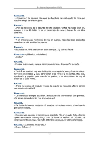 La barca sin pescador (1945) 
13 
CABALLERO. 
­ ¿Entonces...? Yo siempre elijo para los hombres ese mal cuarto de hora que 
vosotros elegís para las mujeres. 
RICARDO. 
­ ¿Pero se da cuenta de lo absurdo de esta situación? Usted no puede estar ahí, 
aunque lo crea. El diablo no es un  personaje de carne y hueso. Es una idea 
abstracta. 
CABALLERO. 
­ Y sin embargo aquí me tienes. De vez en cuando, hasta las ideas abstractas 
necesitamos salir a estirar las piernas. 
RICARDO. 
­ No puede ser. Una aparición en estos tiempos... ¡y con esa facha! 
CABALLERO.—(Ofendido, mirándose.) 
­ ¿Facha? 
RICARDO. 
­ Perdón; quiero decir, con ese aspecto provinciano, de pequeño burgués. 
CABALLERO. 
­ Te diré; en realidad hay tres diablos distintos según la jerarquía de las almas. 
Hay uno aristocrático y sutil, para tentar a los reyes y a los santos. Hay otro, 
apasionado  y  popular,  para  uso  de  los  poetas,  y  los  campesinos.  Yo  soy  el 
diablo de la clase media. 
RICARDO. 
­ Ahora me explico el chaqué; y hasta la carpeta de negocios. ¿No le parece 
demasiada naturalidad? 
CABALLERO. 
­ La naturalidad siempre está bien. Incluso para lo sobrenatural. Con permiso. 
(Se sienta tranquilamente y se sirve un vaso.) 
RICARDO. 
­ Ea, basta de bromas estúpidas. O usted se retira ahora mismo o haré que lo 
pongan en la calle. 
CABALLERO. 
­ Creo que vas a perder el tiempo: pero inténtalo. (Se sirve soda. Bebe. Ricardo 
aprieta en vano el timbre y luego trata de llamar al teléfono. El Caballero de 
Negro comenta sin mirar.) Es inútil. El timbre no sonará. El teléfono tampoco. 
RICARDO.—(Llamando en voz alta.) 
­ ¡Juan...! ¡Juan...!
 