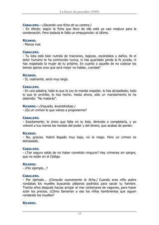 La barca sin pescador (1945) 
15 
CABALLERO.—(Sacando una ficha de su cartera.) 
­  En  efecto;  según  la  ficha  que  llevo  de  ella  está  ya  casi  madura  para  la 
condenación. Pero todavía le falta un empujoncito: el último. 
RICARDO. 
­ Menos mal. 
CABALLERO. 
­  Tu  lista  está  bien  nutrida  de  traiciones,  bajezas,  escándalos  y  daños.  Ni  el 
dolor humano te ha conmovido nunca, ni has guardado jamás la fe jurada, ni 
has respetado la mujer de tu prójimo. En cuanto a aquello de no codiciar los 
bienes ajenos creo que será mejor no hablar, ¿verdad? 
RICARDO. 
­ Si; realmente, sería muy largo. 
CABALLERO. 
­ En una palabra; todo lo que la Ley te manda respetar, lo has atropellado; todo 
lo  que  te  prohíbe,  lo  has  hecho.  Hasta  ahora,  sólo  un  mandamiento  te  ha 
detenido: "No matarás". 
RICARDO.—(Inquieto, levantándose.) 
­ ¿Es un crimen lo que vienes a proponerme? 
CABALLERO. 
­  Exactamente;  lo  único  que  falta  en  tu  lista.  Atrévete  a  completarla,  y  yo 
volveré a tus manos las riendas del poder y del dinero, que acabas de perder. 
RICARDO. 
­  No,  gracias.  Habré  llegado  muy  bajo,  no  lo  niego.  Pero  un  crimen  es 
demasiado. 
CABALLERO. 
­ ¿Tan seguro estás de no haber cometido ninguno? Hay crímenes sin sangre, 
que no están en el Código. 
RICARDO. 
­ ¿Por ejemplo...? 
CABALLERO. 
­  Por  ejemplo...  (Consulta  nuevamente  la  ficha.)  Cuando  eras  niño  pobre 
rondabas  los  muelles  buscando  plátanos  podridos  para  saciar  tu  hambre. 
Treinta años después hacías arrojar al mar centenares de vagones, para hacer 
subir  los  precios.  ¿Cómo  llamarían  a  eso  los  niños  hambrientos  que  siguen 
rondando los muelles? 
RICARDO.
 