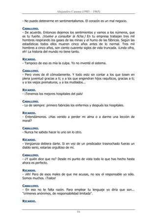 Alejandro Casona (1903 – 1965) 
16 
­ No puedo detenerme en sentimentalismos. El corazón es un mal negocio. 
CABALLERO. 
­ De acuerdo. Entonces dejemos los sentimientos y vamos a los números, que 
es  tu  fuerte.  (Vuelve  a  consultar  la  ficha.)  En  tu  empresa  trabajan  tres  mil 
hombres respirando los gases de las minas y el humo de las fábricas. Según las 
estadísticas  todos  ellos  mueren  cinco  años  antes  de  lo  normal.  Tres  mil 
hombres a cinco años, son ciento cuarenta siglos de vida truncada. ¡Linda cifra, 
eh! La historia del mundo no tiene tanto. 
RICARDO. 
­ Tampoco de eso es mía la culpa. Yo no inventé el sistema. 
CABALLERO. 
­  Pero  vives  de  él  cómodamente.  Y  todo  esto  sin  contar  a  los  que  tosen  en 
plena juventud gracias a ti; y a los que engendran hijos raquíticos, gracias a ti; 
y a los viejos prematuros, y a los mutilados... 
RICARDO. 
­ ¡Tenemos los mejores hospitales del país! 
CABALLERO. 
­ Lo de siempre: primero fabricáis los enfermos y después los hospitales. 
RICARDO. 
­  Entendámonos.  ¿Has  venido  a  perder  mi  alma  o  a  darme  una  lección  de 
moral? 
CABALLERO. 
­ Nunca he sabido hacer lo uno sin lo otro. 
RICARDO. 
­ Vergüenza debiera darte. Si en vez de un predicador trasnochado fueras un 
diablo serio, estarías orgulloso de mí. 
CABALLERO. 
­ ¿Y quién dice que no? Desde mi punto de vista todo lo que has hecho hasta 
ahora es perfecto. 
RICARDO. 
­ ¡Ah! Pero de esos males de que me acusas, no soy el responsable yo sólo. 
Somos muchos. ¡Todos! 
CABALLERO. 
­  En  eso  no  te  falta  razón.  Para  emplear  tu  lenguaje  yo  diría  que  son... 
"crímenes anónimos, de responsabilidad limitada". 
RICARDO.
 