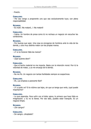 La barca sin pescador (1945) 
17 
­ Exacto. 
CABALLERO. 
­  Por  eso  vengo  a  proponerte  uno  que  sea  exclusivamente  tuyo;  con  plena 
responsabilidad. 
RICARDO. 
­ Es inútil. ¡No mataré...! ¡No mataré! 
CABALLERO. 
­ Calma. Un hombre de presa como tú no rechaza un negocio sin escuchar las 
condiciones. 
RICARDO. 
­ Por buenas que sean. Una cosa es encogerse de hombros ante la vida de los 
demás, y otra muy distinta matar con las propias manos. 
CABALLERO. 
­ ¿Y si no hicieran falta las manos? 
RICARDO. 
­ ¿Qué quieres decir? 
CABALLERO. 
­ Que el hecho material no me importa. Basta con la intención moral. Pon tú la 
voluntad de matar, y yo me encargo de lo demás. 
RICARDO. 
­ No me fío. Un negocio con tantas facilidades siempre es sospechoso. 
CABALLERO. 
­ Ah, ¿ya empieza a parecerte fácil? 
RICARDO. 
­ ¿Y a quién no? Si la víctima cae lejos, sin que yo tenga que verla, ¿qué puede 
importarme? 
CABALLERO. 
­ Lo que esperaba. Para sufrir con el dolor ajeno, lo primero que hace falta es 
imaginación:  y  tú  no  la  tienes.  Por  ese  lado,  puedes  estar  tranquilo.  Es  un 
negocio limpio. 
RICARDO. 
­ ¿Sin sangre? 
CABALLERO. 
­ Sin sangre. ¿Aceptado?
 