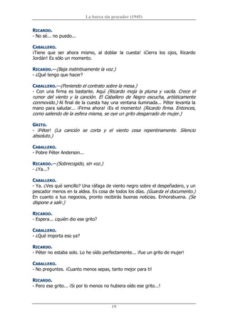 La barca sin pescador (1945) 
19 
RICARDO. 
­ No sé... no puedo... 
CABALLERO. 
¡Tiene  que  ser  ahora  mismo,  al  doblar  la  cuesta!  ¡Cierra  los  ojos,  Ricardo 
Jordán! Es sólo un momento. 
RICARDO.—(Baja instintivamente la voz.) 
­ ¿Qué tengo que hacer? 
CABALLERO.—(Poniendo el contrato sobre la mesa.) 
­  Con  una  firma  es  bastante.  Aquí  (Ricardo  moja  la  pluma  y  vacila.  Crece  el 
rumor  del  viento  y  la  canción.  El  Caballero  de  Negro  escucha,  artísticamente 
conmovido.) Al final de la cuesta hay una ventana iluminada... Péter levanta la 
mano para saludar... ¡Firma ahora! ¡Es el momento! (Ricardo firma. Entonces, 
como saliendo de la esfera misma, se oye un grito desgarrado de mujer.) 
GRITO. 
­  ¡Péter!  (La  canción  se  corta  y  el  viento  cesa  repentinamente.  Silencio 
absoluto.) 
CABALLERO. 
­ Pobre Péter Anderson... 
RICARDO.—(Sobrecogido, sin voz.) 
­ ¿Ya...? 
CABALLERO. 
­ Ya. ¿Ves qué sencillo? Una ráfaga de viento negro sobre el despeñadero, y un 
pescador menos en la aldea. Es cosa de todos los días. (Guarda el documento.) 
En cuanto a tus negocios, pronto recibirás buenas noticias. Enhorabuena. (Se 
dispone a salir.) 
RICARDO. 
­ Espera... ¿quién dio ese grito? 
CABALLERO. 
­ ¿Qué importa eso ya? 
RICARDO. 
­ Péter no estaba solo. Lo he oído perfectamente... ¡fue un grito de mujer! 
CABALLERO. 
­ No preguntes. ¡Cuanto menos sepas, tanto mejor para ti! 
RICARDO. 
­ Pero ese grito... ¡Si por lo menos no hubiera oído ese grito...!
 