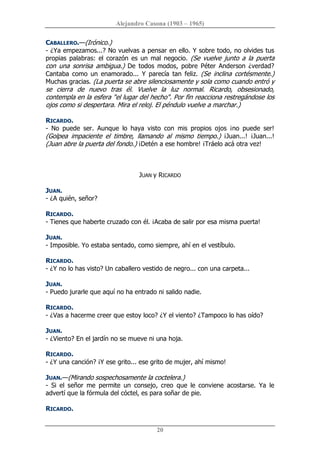 Alejandro Casona (1903 – 1965) 
20 
CABALLERO.—(Irónico.) 
­ ¿Ya empezamos...? No vuelvas a pensar en ello. Y sobre todo, no olvides tus 
propias palabras: el corazón es un  mal negocio. (Se vuelve junto a la puerta 
con  una  sonrisa  ambigua.)  De  todos  modos,  pobre  Péter  Anderson  ¿verdad? 
Cantaba  como  un  enamorado...  Y  parecía  tan  feliz.  (Se  inclina  cortésmente.) 
Muchas gracias. (La puerta se abre silenciosamente y sola como cuando entró y 
se  cierra  de  nuevo  tras  él.  Vuelve  la  luz  normal.  Ricardo,  obsesionado, 
contempla en la esfera "el lugar del hecho". Por fin reacciona restregándose los 
ojos como si despertara. Mira el reloj. El péndulo vuelve a marchar.) 
RICARDO. 
­  No  puede  ser.  Aunque  lo  haya  visto  con  mis  propios  ojos  ¡no  puede  ser! 
(Golpea  impaciente  el  timbre,  llamando  al  mismo  tiempo.)  ¡Juan...!  ¡Juan...! 
(Juan abre la puerta del fondo.) ¡Detén a ese hombre! ¡Tráelo acá otra vez! 
JUAN y RICARDO 
JUAN. 
­ ¿A quién, señor? 
RICARDO. 
­ Tienes que haberte cruzado con él. ¡Acaba de salir por esa misma puerta! 
JUAN. 
­ Imposible. Yo estaba sentado, como siempre, ahí en el vestíbulo. 
RICARDO. 
­ ¿Y no lo has visto? Un caballero vestido de negro... con una carpeta... 
JUAN. 
­ Puedo jurarle que aquí no ha entrado ni salido nadie. 
RICARDO. 
­ ¿Vas a hacerme creer que estoy loco? ¿Y el viento? ¿Tampoco lo has oído? 
JUAN. 
­ ¿Viento? En el jardín no se mueve ni una hoja. 
RICARDO. 
­ ¿Y una canción? ¡Y ese grito... ese grito de mujer, ahí mismo! 
JUAN.—(Mirando sospechosamente la coctelera.) 
­  Si  el  señor  me  permite  un  consejo,  creo  que  le  conviene  acostarse.  Ya  le 
advertí que la fórmula del cóctel, es para soñar de pie. 
RICARDO.
 