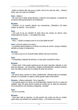 La barca sin pescador (1945) 
21 
­ Ojalá no hubiera sido más que un sueño. Pero lo he visto tan claro... (Pausa.) 
Dime, Juan ¿tú crees en el Diablo? 
JUAN.—(Digno.) 
­ No creo que el señor tenga derecho a hacerme esa pregunta. La libertad de 
conciencia está garantizada en la Constitución. 
RICARDO. 
­  Perdona:  no  he  querido  ofender  tus  convicciones.  (Pensativo.)  De  todos 
modos, es extraño... muy extraño... 
JUAN. 
­  ¿Por  qué  ha  de  ser  extraño?  El  señor  lleva  tres  noches  sin  dormir,  tiene 
trastornados los nervios... y ha bebido dos vasos. 
RICARDO. 
­ ¿Dos...? ¿Quién te asegura que fui yo el que bebió los dos? 
JUAN.—(Con los vasos en la mano.) 
­ La señorita habría dejado en el borde una marca de carmín. Aunque modesta, 
también yo tengo mi experiencia. 
RICARDO. 
­ Lo malo es que yo no recuerdo haber bebido más que el primero. 
JUAN. 
­ Tranquilícese; después del primero, no hay quien recuerde los otros. 
RICARDO. 
­ Tienes razón. Todo puede explicarse por las leyes naturales. Además, lo otro 
sería tan absurdo... tan anacrónico. (Respira profundamente, aliviado.) Gracias, 
Juan. No sabes el peso que me acabas de quitar de encima. 
JUAN. 
­ No vale la pena; conozco mi oficio, simplemente. (Recoge todo en la bandeja. 
Ricardo va a encender un cigarro.) ¿Este guante negro es del señor? 
RICARDO.—(Nuevo sobresalto. Tira el cigarrillo.) 
­ ¿Un guante negro? (Lo toma y lo mira fijamente.) ¡Exacto! Por fin un rastro de 
realidad. ¿Qué me dices ahora? Cuando tú sueñas con un árbol de manzanas, 
no te encuentras una manzana al despertar, ¿verdad? 
JUAN. 
­ No es lo corriente. 
RICARDO. 
­  Pues  aquí  está  la  manzana.  Si  este  guante  que  vemos  los  dos  es  verdad, 
quiere decir que también fue verdad la mano... y el hombre de la mano.
 