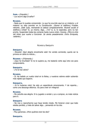 Alejandro Casona (1903 – 1965) 
22 
JUAN.—(Inquieto.) 
­ ¿Le ocurre algo al señor? 
RICARDO. 
­ Nada que tú puedas comprender. Lo que ha ocurrido aquí es un misterio; y el 
misterio  no  esta  previsto  en  la  Constitución.  (Suena  el  teléfono.)  Puedes 
retirarte. (Sale Juan, meneando la cabeza compasivamente. Ricardo acude al 
teléfono.)  ¿Hola?  Sí,  yo  mismo;  diga...  ¿Ya?  sí,  sí,  lo  esperaba;  pero  no  tan 
pronto. Suspendan todas las compras hasta nueva orden. Gracias. (Mira la cinta 
del  ticker  que  vuelve  a  funcionar.  Se  sienta  pesadamente.  Entra  Enriqueta, 
radiante.) 
RICARDO y ENRIQUETA 
ENRIQUETA. 
­  ¡Ricardo!  ¡Qué  alegría  encontrarte  solo!  He  venido  corriendo;  quería  ser  la 
primera en darte la noticia... 
RICARDO.—(Fríamente.) 
­ ¿Que he triunfado? Si no lo supiera ya, me bastaría verte aquí otra vez para 
comprenderlo. 
ENRIQUETA. 
­ ¿Te lo han dicho? 
RICARDO. 
­ Sí. Ha habido un vuelco total en la Bolsa, y nuestros valores están subiendo 
más rápido que bajaron. 
ENRIQUETA. 
­  ¡Si  lo  hubieras  visto!  Ha  sido  un  espectáculo  emocionante.  Y  de  repente... 
como una descarga eléctrica. ¡Es para creer en milagros! 
RICARDO. 
­ Me extraña esa alegría. Si tu jugaste a vender y yo a comprar, es mala noticia 
para ti. 
ENRIQUETA 
­ No iras a reprocharme que haya tenido miedo. Me hicieron creer que todo 
estaba perdido, y trate de salvar algo... pensando en los dos 
RICARDO. 
­ Muy generoso. ¿Pero quiénes eran los dos? 
ENRIQUETA.
 