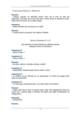La barca sin pescador (1945) 
23 
­ Te juro que lo hice por ti. ¡Sólo por ti! 
RICARDO. 
­  Gracias,  querida;  no  esperaba  menos.  Pero  con  el  otro  no  seas  tan 
impaciente. Conviene que el oso este bien muerto antes de repartirse la piel. 
Abajo tienes el coche, es mi último regalo. 
ENRIQUETA. 
­ ¿Debo entender que me pones en la calle? 
RICARDO. 
­ Te dejo donde te encontré. Mis saludos a Méndel. 
DICHOS y CONSEJEROS 1º y 2º 
Que aparecen al mismo tiempo por distintas puertas. 
Después el DIRECTOR del Banco. 
CONSEJERO 1º. 
­ ¡Señor Jordán...! 
CONSEJERO 2º. 
­ ¡Señor Jordán...! 
RICARDO. 
­ Sin prisa, señores. ¿Grandes noticias, verdad? 
CONSEJERO 1º. 
­ ¡Espléndidas! ¡Nuestros pozos del sur están a salvo! 
CONSEJERO 2º. 
­  El  conflicto  de  las  refinerías  se  ha  solucionado.  El  comité  de  huelga  retira 
todas sus demandas. 
CONSEJERO 1º. 
­ Y el alza sigue vertiginosamente. ¡Las cifras suben como fiebre! 
RICARDO 
­ ¿Nada más?  Eso es solo la primera parte. Algo más espectacular tiene que 
ocurrir  aún.  (Viendo  llegar  al  Director  del  Banco  que  agita  triunfalmente  un 
cablegrama.) 
BANQUERO. 
­ ¡Sensacional! 
RICARDO.
 