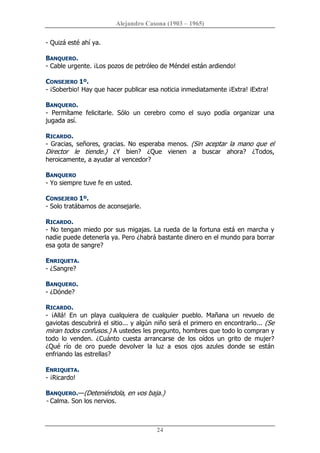 Alejandro Casona (1903 – 1965) 
24 
­ Quizá esté ahí ya. 
BANQUERO. 
­ Cable urgente. ¡Los pozos de petróleo de Méndel están ardiendo! 
CONSEJERO 1º. 
­ ¡Soberbio! Hay que hacer publicar esa noticia inmediatamente ¡Extra! iExtra! 
BANQUERO. 
­  Permítame  felicitarle.  Sólo  un  cerebro  como  el  suyo  podía  organizar  una 
jugada así. 
RICARDO. 
­ Gracias, señores, gracias. No esperaba menos. (Sin aceptar la mano que el 
Director  le  tiende.)  ¿Y  bien?  ¿Que  vienen  a  buscar  ahora?  ¿Todos, 
heroicamente, a ayudar al vencedor? 
BANQUERO 
­ Yo siempre tuve fe en usted. 
CONSEJERO 1º. 
­ Solo tratábamos de aconsejarle. 
RICARDO. 
­ No tengan miedo por sus migajas. La rueda de la fortuna está en marcha y 
nadie puede detenerla ya. Pero ¿habrá bastante dinero en el mundo para borrar 
esa gota de sangre? 
ENRIQUETA. 
­ ¿Sangre? 
BANQUERO. 
­ ¿Dónde? 
RICARDO. 
­  ¡Allá!  En  un  playa  cualquiera  de  cualquier  pueblo.  Mañana  un  revuelo  de 
gaviotas descubrirá el sitio... y algún niño será el primero en encontrarlo... (Se 
miran todos confusos.) A ustedes les pregunto, hombres que todo lo compran y 
todo  lo  venden.  ¿Cuánto  cuesta  arrancarse  de  los  oídos  un  grito  de  mujer? 
¿Qué  río  de  oro  puede  devolver  la  luz  a  esos  ojos  azules  donde  se  están 
enfriando las estrellas? 
ENRIQUETA. 
­ ¡Ricardo! 
BANQUERO.—(Deteniéndola, en vos baja.) 
­ Calma. Son los nervios.
 