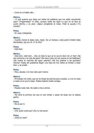 La barca sin pescador (1945) 
27 
­ Como te oí hablar alto... 
ABUELA. 
­  ¿Y  qué  quieres  que  haga  con  todas  las  palabras  que  me  están  escociendo 
aquí?  ¿Tragármelas?  ¡A  volar,  aunque  nadie  las  oiga!  Lo  que  no  se  dice  se 
pudre  dentro,  y  es  peor.  (Sigue  arreglando  la  mesa.  Frida  la  ayuda.)  ¿Tu 
marido? 
FRIDA. 
­ En casa; trabajando. 
ABUELA. 
­ Cuanto menos lo dejes solo, mejor. De un tiempo a esta parte Cristián bebe 
demasiado; ojo con él. ¿Y el niño? 
FRIDA. 
­ Está bien. 
ABUELA. 
­ Está bien, está bien... ¡Eso es todo lo que se te ocurre decir de un hijo! ¿No 
ata cacharros a la cola del gato? ¿No hace ruido con los zuecos en las baldosas? 
¿No  vuelca  la  marmita  del  agua  caliente?  ¿No  tira  piedras  a  las  gaviotas? 
¡Nunca! ¡Hasta ahí podíamos llegar! Los hijos de mis nietos se limitan a estar 
bien, y se acabó. 
FRIDA. 
­ Pero, abuela, si lo has visto ayer mismo. 
ABUELA. 
­ Mi trabajo me costó, que ya no tengo las piernas para cuestas, y si yo no subo 
a nadie se le ocurre bajar. Podías haberlo traído contigo. 
FRIDA. 
­ Pasaba nada más. No sabía si iba a entrar. 
ABUELA. 
­  No  sería  la  primera  vez  que  te  veo  rondar  y  pasar  de  largo  con  la  cabeza 
gacha. 
FRIDA. 
­ No es por ti. 
ABUELA. 
­ ¿Por quién entonces? ¿Por tu hermana? 
FRIDA. 
­ ¿Está en casa?
 