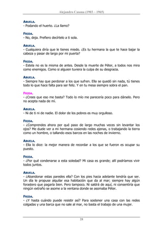 Alejandro Casona (1903 – 1965) 
28 
ABUELA. 
­ Podando el huerto. ¿La llamo? 
FRIDA. 
­ No, deja. Prefiero decírtelo a ti sola. 
ABUELA. 
­ Cualquiera diría que le tienes miedo. ¿Es tu hermana la que te hace bajar la 
cabeza y pasar de largo por mi puerta? 
FRIDA. 
­ Estela no es la misma de antes. Desde la muerte de Péter, a todos nos mira 
como enemigos. Como si alguien tuviera la culpa de su desgracia. 
ABUELA. 
­ Siempre hay que perdonar a los que sufren. Ella se quedó sin nada, tú tienes 
todo lo que hace falta para ser feliz. Y en tu mesa siempre sobra el pan. 
FRIDA. 
­ ¿Crees que eso me basta? Todo lo mío me parecería poco para dárselo. Pero 
no acepta nada de mí. 
ABUELA. 
­ Ni de ti ni de nadie. El dolor de los pobres es muy orgulloso. 
FRIDA. 
­  ¿Comprendes  ahora  por  qué  paso  de  largo  muchas  veces  sin  levantar  los 
ojos? Me duele ver a mi hermana cosiendo redes ajenas, o trabajando la tierra 
como un hombre, o tallando esos barcos en las noches de invierno. 
ABUELA. 
­ Ella lo dice: la mejor manera de recordar a los que se fueron es ocupar su 
puesto. 
FRIDA. 
­ ¿Por qué condenarse a esta soledad? Mi casa es grande; allí podríamos vivir 
todos juntos. 
ABUELA. 
­ ¿Abandonar estas paredes ella? Con los pies hacia adelante tendría que ser. 
Un  día  le  propuse  alquilar  esa  habitación  que  da  al  mar;  siempre  hay  algún 
forastero que pagaría bien. Pero tampoco. Ni saldrá de aquí, ni consentiría que 
ningún extraño se asome a la ventana donde se asomaba Péter. 
FRIDA. 
­  ¿Y  hasta  cuándo  puede  resistir  así?  Para  sostener  una  casa  con  las  redes 
colgadas y una barca que no sale al mar, no basta el trabajo de una mujer.
 
