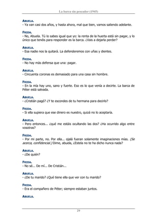 La barca sin pescador (1945) 
29 
ABUELA. 
­ Ya van casi dos años, y hasta ahora, mal que bien, vamos saliendo adelante. 
FRIDA. 
­ No, Abuela. Tú lo sabes igual que yo: la renta de la huerta está sin pagar, y lo 
único que tenéis para responder es la barca. ¿Vais a dejarla perder? 
ABUELA. 
­ Esa nadie nos la quitará. La defenderemos con uñas y dientes. 
FRIDA. 
­ No hay más defensa que una: pagar. 
ABUELA. 
­ Cincuenta coronas es demasiado para una casa sin hombre. 
FRIDA. 
­ En la mía hay uno, sano y fuerte. Eso es lo que venía a decirte. La barca de 
Péter está salvada. 
ABUELA. 
­ ¿Cristián pagó? ¿Y te escondes de tu hermana para decirlo? 
FRIDA. 
­ Si ella supiera que ese dinero es nuestro, quizá no lo aceptaría. 
ABUELA. 
­ Pero entonces... ¿qué me estáis ocultando las dos? ¿Ha ocurrido algo entre 
vosotras? 
FRIDA. 
­ Por mi parte, no. Por ella... ojalá fueran solamente imaginaciones mías. (Se 
acerca, confidencial.) Dime, abuela, ¿Estela no te ha dicho nunca nada? 
ABUELA. 
­ ¿De quién? 
FRIDA. 
­ No sé... De mí... De Cristián... 
ABUELA. 
­ ¿De tu marido? ¿Qué tiene ella que ver con tu marido? 
FRIDA. 
­ Era el compañero de Péter; siempre estaban juntos. 
ABUELA.
 