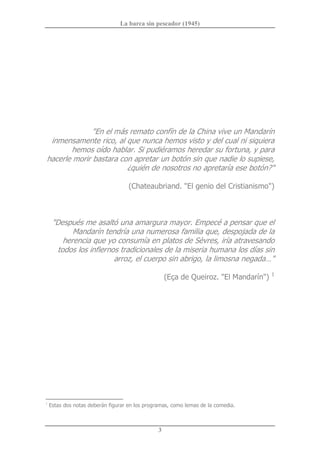 La barca sin pescador (1945) 
3 
"En el más remato confín de la China vive un Mandarín 
inmensamente rico, al que nunca hemos visto y del cual ni siquiera 
hemos oído hablar. Si pudiéramos heredar su fortuna, y para 
hacerle morir bastara con apretar un botón sin que nadie lo supiese, 
¿quién de nosotros no apretaría ese botón?" 
(Chateaubriand. "El genio del Cristianismo") 
"Después me asaltó una amargura mayor. Empecé a pensar que el 
Mandarín tendría una numerosa familia que, despojada de la 
herencia que yo consumía en platos de Sèvres, iría atravesando 
todos los infiernos tradicionales de la miseria humana los días sin 
arroz, el cuerpo sin abrigo, la limosna negada…" 
(Eça de Queiroz. "El Mandarín") 1 
1 
Estas dos notas deberán figurar en los programas, como lemas de la comedia.
 