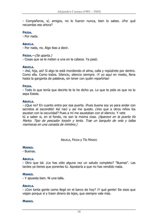 Alejandro Casona (1903 – 1965) 
30 
­  Compañeros,  sí;  amigos,  no  lo  fueron  nunca,  bien  lo  sabes.  ¿Por  qué 
recuerdas eso ahora? 
FRIDA. 
­ Por nada. 
ABUELA. 
­ Por nada, no. Algo ibas a decir. 
FRIDA.—(Se aparta.) 
­ Cosas que se le meten a una en la cabeza. Ya pasó. 
ABUELA. 
­ ¡Así, hija, así! Si algo te está mordiendo el alma, calla y repúdrete por dentro. 
Como ella. Como todos. Silencio, silencio siempre. ¡Y yo aquí en medio, llena 
hasta la garganta de palabras, sin tener con quién repartirlas! 
FRIDA. 
­ Todo lo que tenía que decirte te lo he dicho ya. Lo que te pido es que no lo 
sepa Estela. 
ABUELA. 
­ ¿Que no? En cuanto entre por esa puerta. ¡Pues buena soy yo para andar con 
secretos  al  escondite!  Así  nací  y  así  me  quedo.  ¿Ves  que  a  otros  niños  los 
asustan con la oscuridad? Pues a mí me asustaban con el silencio. Y vete 
tú  a  saber  si,  en  el  fondo,  no  son  la  misma  cosa.  (Aparece  en  la  puerta  tío 
Marko.  Tipo  de  pescador  torpón  y  lento.  Trae  un  barquito  de  vela  y  tallas 
marineras en una canasta de mimbre.) 
ABUELA, FRIDA y Tío MARKO 
MARKO. 
­ Buenas. 
ABUELA. 
­  Otro  que  tal.  ¿Le  has  oído  alguna  vez  un  saludo  completo?  "Buenas".  Las 
tardes ya tienes que ponerlas tú. Apostaría a que no has vendido nada. 
MARKO. 
­ Y apuesta bien. Ni una talla. 
ABUELA. 
­ ¿Con tanta gente como llegó en el barco de hoy? ¡Y qué gente! De esos que 
viajan porque sí y traen dinero de lejos, que siempre vale más. 
MARKO.
 