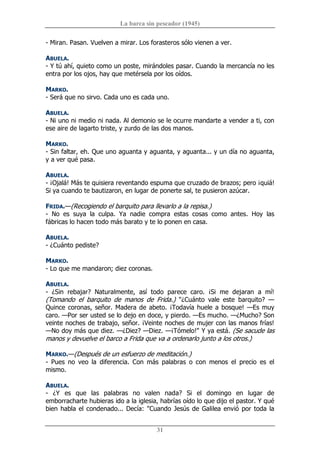 La barca sin pescador (1945) 
31 
­ Miran. Pasan. Vuelven a mirar. Los forasteros sólo vienen a ver. 
ABUELA. 
­ Y tú ahí, quieto como un poste, mirándoles pasar. Cuando la mercancía no les 
entra por los ojos, hay que metérsela por los oídos. 
MARKO. 
­ Será que no sirvo. Cada uno es cada uno. 
ABUELA. 
­ Ni uno ni medio ni nada. Al demonio se le ocurre mandarte a vender a ti, con 
ese aire de lagarto triste, y zurdo de las dos manos. 
MARKO. 
­ Sin faltar, eh. Que uno aguanta y aguanta, y aguanta... y un día no aguanta, 
y a ver qué pasa. 
ABUELA. 
­ ¡Ojalá! Más te quisiera reventando espuma que cruzado de brazos; pero ¡quiá! 
Si ya cuando te bautizaron, en lugar de ponerte sal, te pusieron azúcar. 
FRIDA.—(Recogiendo el barquito para llevarlo a la repisa.) 
­  No  es  suya  la  culpa.  Ya  nadie  compra  estas  cosas  como  antes.  Hoy  las 
fábricas lo hacen todo más barato y te lo ponen en casa. 
ABUELA. 
­ ¿Cuánto pediste? 
MARKO. 
­ Lo que me mandaron; diez coronas. 
ABUELA. 
­  ¿Sin  rebajar?  Naturalmente,  así  todo  parece  caro.  ¡Si  me  dejaran  a  mí! 
(Tomando  el  barquito  de  manos  de  Frida.)  "¿Cuánto  vale  este  barquito?  — 
Quince coronas, señor. Madera de abeto. ¡Todavía huele a bosque! —Es muy 
caro. —Por ser usted se lo dejo en doce, y pierdo. —Es mucho. —¿Mucho? Son 
veinte noches de trabajo, señor. ¡Veinte noches de mujer con las manos frías! 
—No doy más que diez. —¿Diez? —Diez. —¡Tómelo!" Y ya está. (Se sacude las 
manos y devuelve el barco a Frida que va a ordenarlo junto a los otros.) 
MARKO.—(Después de un esfuerzo de meditación.) 
­  Pues  no  veo  la  diferencia.  Con  más  palabras  o  con  menos  el  precio  es  el 
mismo. 
ABUELA. 
­  ¿Y  es  que  las  palabras  no  valen  nada?  Si  el  domingo  en  lugar  de 
emborracharte hubieras ido a la iglesia, habrías oído lo que dijo el pastor. Y qué 
bien habla el condenado... Decía: "Cuando Jesús de Galilea envió por toda la
 