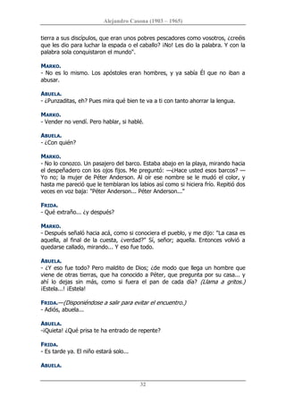 Alejandro Casona (1903 – 1965) 
32 
tierra a sus discípulos, que eran unos pobres pescadores como vosotros, ¿creéis 
que les dio para luchar la espada o el caballo? ¡No! Les dio la palabra. Y con la 
palabra sola conquistaron el mundo". 
MARKO. 
­ No  es  lo mismo. Los  apóstoles eran hombres, y ya sabía Él que no iban a 
abusar. 
ABUELA. 
­ ¿Punzaditas, eh? Pues mira qué bien te va a ti con tanto ahorrar la lengua. 
MARKO. 
­ Vender no vendí. Pero hablar, si hablé. 
ABUELA. 
­ ¿Con quién? 
MARKO. 
­ No lo conozco. Un pasajero del barco. Estaba abajo en la playa, mirando hacia 
el despeñadero con los ojos fijos. Me preguntó: —¿Hace usted esos barcos? — 
Yo no; la mujer de Péter Anderson. Al oír ese nombre se le mudó el color, y 
hasta me pareció que le temblaran los labios así como si hiciera frío. Repitió dos 
veces en voz baja: "Péter Anderson... Péter Anderson..." 
FRIDA. 
­ Qué extraño... ¿y después? 
MARKO. 
­ Después señaló hacia acá, como si conociera el pueblo, y me dijo: "La casa es 
aquella,  al  final  de  la  cuesta,  ¿verdad?"  Sí, señor;  aquella.  Entonces  volvió  a 
quedarse callado, mirando... Y eso fue todo. 
ABUELA. 
­ ¿Y eso fue todo? Pero maldito de Dios; ¿de modo que llega un hombre que 
viene de otras tierras, que ha conocido a Péter, que pregunta por su casa... y 
ahí  lo  dejas  sin  más,  como  si  fuera  el  pan  de  cada  día?  (Llama  a  gritos.) 
¡Estela...! ¡Estela! 
FRIDA.—(Disponiéndose a salir para evitar el encuentro.) 
­ Adiós, abuela... 
ABUELA. 
­¡Quieta! ¿Qué prisa te ha entrado de repente? 
FRIDA. 
­ Es tarde ya. El niño estará solo... 
ABUELA.
 