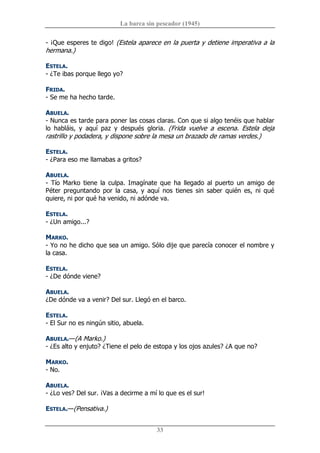 La barca sin pescador (1945) 
33 
­ ¡Que esperes te digo! (Estela aparece en la puerta y detiene imperativa a la 
hermana.) 
ESTELA. 
­ ¿Te ibas porque llego yo? 
FRIDA. 
­ Se me ha hecho tarde. 
ABUELA. 
­ Nunca es tarde para poner las cosas claras. Con que si algo tenéis que hablar 
lo  habláis,  y  aquí  paz  y  después  gloria.  (Frida  vuelve  a  escena.  Estela  deja 
rastrillo y podadera, y dispone sobre la mesa un brazado de ramas verdes.) 
ESTELA. 
­ ¿Para eso me llamabas a gritos? 
ABUELA. 
­  Tío  Marko  tiene  la  culpa.  Imagínate  que  ha  llegado  al  puerto  un  amigo  de 
Péter  preguntando  por  la  casa,  y  aquí  nos  tienes  sin  saber  quién  es,  ni  qué 
quiere, ni por qué ha venido, ni adónde va. 
ESTELA. 
­ ¿Un amigo...? 
MARKO. 
­ Yo no he dicho que sea un amigo. Sólo dije que parecía conocer el nombre y 
la casa. 
ESTELA. 
­ ¿De dónde viene? 
ABUELA. 
¿De dónde va a venir? Del sur. Llegó en el barco. 
ESTELA. 
­ El Sur no es ningún sitio, abuela. 
ABUELA.—(A Marko.) 
­ ¿Es alto y enjuto? ¿Tiene el pelo de estopa y los ojos azules? ¿A que no? 
MARKO. 
­ No. 
ABUELA. 
­ ¿Lo ves? Del sur. ¡Vas a decirme a mí lo que es el sur! 
ESTELA.—(Pensativa.)
 