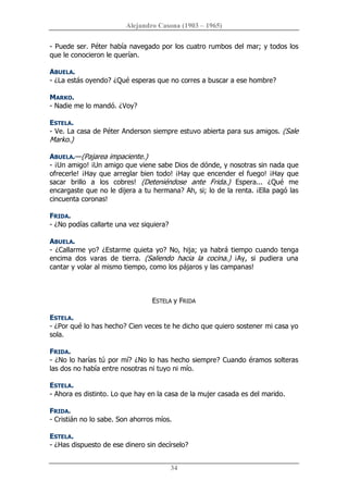 Alejandro Casona (1903 – 1965) 
34 
­ Puede ser. Péter había navegado por los cuatro rumbos del mar; y todos los 
que le conocieron le querían. 
ABUELA. 
­ ¿La estás oyendo? ¿Qué esperas que no corres a buscar a ese hombre? 
MARKO. 
­ Nadie me lo mandó. ¿Voy? 
ESTELA. 
­ Ve. La casa de Péter Anderson siempre estuvo abierta para sus amigos. (Sale 
Marko.) 
ABUELA.—(Pajarea impaciente.) 
­ ¡Un amigo! ¡Un amigo que viene sabe Dios de dónde, y nosotras sin nada que 
ofrecerle! ¡Hay que arreglar bien todo! ¡Hay que encender el fuego! ¡Hay que 
sacar  brillo  a  los  cobres!  (Deteniéndose  ante  Frida.)  Espera...  ¿Qué  me 
encargaste que no le dijera a tu hermana? Ah, si; lo de la renta. ¡Ella pagó las 
cincuenta coronas! 
FRIDA. 
­ ¿No podías callarte una vez siquiera? 
ABUELA. 
­ ¿Callarme yo? ¿Estarme quieta yo? No, hija; ya habrá tiempo cuando tenga 
encima  dos  varas  de  tierra.  (Saliendo  hacia  la  cocina.)  ¡Ay,  si  pudiera  una 
cantar y volar al mismo tiempo, como los pájaros y las campanas! 
ESTELA y FRIDA 
ESTELA. 
­ ¿Por qué lo has hecho? Cien veces te he dicho que quiero sostener mi casa yo 
sola. 
FRIDA. 
­ ¿No lo harías tú por mí? ¿No lo has hecho siempre? Cuando éramos solteras 
las dos no había entre nosotras ni tuyo ni mío. 
ESTELA. 
­ Ahora es distinto. Lo que hay en la casa de la mujer casada es del marido. 
FRIDA. 
­ Cristián no lo sabe. Son ahorros míos. 
ESTELA. 
­ ¿Has dispuesto de ese dinero sin decírselo?
 