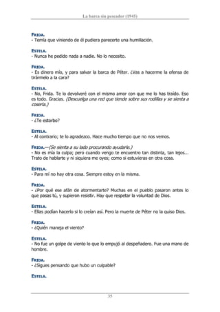 La barca sin pescador (1945) 
35 
FRIDA. 
­ Temía que viniendo de él pudiera parecerte una humillación. 
ESTELA. 
­ Nunca he pedido nada a nadie. No lo necesito. 
FRIDA. 
­ Es dinero mío, y para salvar la barca de Péter. ¿Vas a hacerme la ofensa de 
tirármelo a la cara? 
ESTELA. 
­ No, Frida. Te lo devolveré con el mismo amor con que me lo has traído. Eso 
es todo. Gracias. (Descuelga una red que tiende sobre sus rodillas y se sienta a 
coserla.) 
FRIDA. 
­ ¿Te estorbo? 
ESTELA. 
­ Al contrario; te lo agradezco. Hace mucho tiempo que no nos vemos. 
FRIDA.—(Se sienta a su lado procurando ayudarle.) 
­ No es mía la culpa; pero cuando vengo te encuentro tan distinta, tan lejos... 
Trato de hablarte y ni siquiera me oyes; como si estuvieras en otra cosa. 
ESTELA. 
­ Para mí no hay otra cosa. Siempre estoy en la misma. 
FRIDA. 
­ ¿Por qué ese afán de atormentarte? Muchas en el pueblo pasaron antes  lo 
que pasas tú, y supieron resistir. Hay que respetar la voluntad de Dios. 
ESTELA. 
­ Ellas podían hacerlo si lo creían así. Pero la muerte de Péter no la quiso Dios. 
FRIDA. 
­ ¿Quién maneja el viento? 
ESTELA. 
­ No fue un golpe de viento lo que lo empujó al despeñadero. Fue una mano de 
hombre. 
FRIDA. 
­ ¿Sigues pensando que hubo un culpable? 
ESTELA.
 