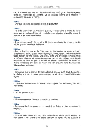 Alejandro Casona (1903 – 1965) 
36 
­ Yo lo vi desde esa ventana. Pero de nada me sirvió gritar. Fue de repente, 
como  un  relámpago  de  sombra.  Lo  vi  lanzarse  contra  él  a  traición,  y 
desaparecer luego en la noche. 
FRIDA. 
­ ¿Por qué no dijiste eso cuando el juez te preguntó? 
ESTELA. 
­ No podía jurar quién fue. Y aunque pudiera, no me dejaría el miedo. Tú sabes 
cómo  querían  todos  a  Péter;  si  yo  señalara  un  culpable,  el  pueblo  entero  lo 
arrastraría por esa misma cuesta. 
FRIDA. 
­  Pudo  ser  un  engaño  de  tus  ojos.  El  viento  hace  bailar  las  sombras  de  los 
árboles y forma remolinos de bruma. 
ESTELA. 
­  Era  un  hombre;  eso  es  lo  único  que  sé.  Un  hombre  de  carne  y  hueso. 
(Suspende su labor y queda con los ojos fijos.) ¿Pero, quién...? Cuando duermo 
todos desfilan por mis sueños, uno a uno, como una procesión de niebla. Unos 
se esfuman al pasar; otros quedan quietos, con los ojos bajos y escondiendo 
las  manos.  A  todos  les  pido  la  verdad  de  rodillas.  ¡Pero  nadie  me  responde! 
¡Nadie compadece este dolor de mujer sola, con el sueño lleno de preguntas! 
(Pausa. Sigue cosiendo.) 
FRIDA. 
­ Comprendo que te apartes de todos. ¿Pero de mí, por qué? Desde tu puerta a 
la mía hay apenas cien pasos para venir yo; para ir tú es como si hubiera cien 
leguas. 
ESTELA. 
­ Quiero vivir clavada aquí, como ese remo. Lo poco que me queda, todo está 
aquí dentro. 
FRIDA. 
­ ¿No soy yo nada tuyo? 
ESTELA. 
­ Tú no me necesitas. Tienes a tu marido, y a tu hijo. 
FRIDA. 
­ Parece que lo dices con rencor, como si el ver felices a otros aumentara tu 
desgracia. 
ESTELA. 
­ ¿Puedes creer eso de mí? No, Frida; nunca he sabido lo que es envidia del 
bien  ajeno.  Y  en  cuanto  a  ti,  óyelo  bien  por  si  alguna  vez  lo  dudaste:  si
 