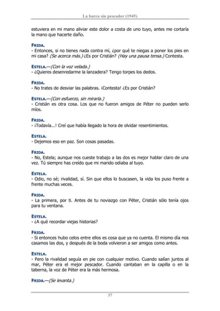 La barca sin pescador (1945) 
37 
estuviera en mi mano aliviar este dolor a costa de uno tuyo, antes me cortaría 
la mano que hacerte daño. 
FRIDA. 
­ Entonces, si no tienes nada contra mí, ¿por qué te niegas a poner los pies en 
mi casa? (Se acerca más.) ¿Es por Cristián? (Hay una pausa tensa.) Contesta. 
ESTELA.—(Con la voz velada.) 
­ ¿Quieres desenredarme la lanzadera? Tengo torpes los dedos. 
FRIDA. 
­ No trates de desviar las palabras. ¡Contesta! ¿Es por Cristián? 
ESTELA.—(Con esfuerzo, sin mirarla.) 
­  Cristián  es  otra  cosa.  Los  que  no  fueron  amigos  de  Péter  no  pueden  serlo 
míos. 
FRIDA. 
­ ¡Todavía...! Creí que había llegado la hora de olvidar resentimientos. 
ESTELA. 
­ Dejemos eso en paz. Son cosas pasadas. 
FRIDA. 
­ No, Estela; aunque nos cueste trabajo a las dos es mejor hablar claro de una 
vez. Tú siempre has creído que mi marido odiaba al tuyo. 
ESTELA. 
­ Odio, no sé; rivalidad, sí. Sin que ellos lo buscasen, la vida los puso frente a 
frente muchas veces. 
FRIDA. 
­ La primera, por ti. Antes de tu noviazgo con Péter, Cristián sólo tenía ojos 
para tu ventana. 
ESTELA. 
­ ¿A qué recordar viejas historias? 
FRIDA. 
­ Si entonces hubo celos entre ellos es cosa que ya no cuenta. El mismo día nos 
casamos las dos, y después de la boda volvieron a ser amigos como antes. 
ESTELA. 
­ Pero la rivalidad seguía en pie con cualquier motivo. Cuando salían juntos al 
mar,  Péter  era  el  mejor  pescador.  Cuando  cantaban  en  la  capilla  o  en  la 
taberna, la voz de Péter era la más hermosa. 
FRIDA.—(Se levanta.)
 