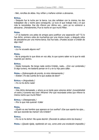 Alejandro Casona (1903 – 1965) 
38 
­ Bah, rencillas de aldea. Hoy reñían y mañana volvían a abrazarse. 
ESTELA. 
­ Después fue la  lucha por la barca. Los dos soñaban con la misma; los dos 
trabajaban día y noche para conseguirla. La tuvo el que trabajó más y el que 
más  la  necesitaba.  Ese  día  riñeron  por  última  vez...  pero  ya  no  volvieron  a 
abrazarse. (Hondamente.) Fue la noche en que murió Péter. 
FRIDA. 
­ ¿Y es bastante una pelea de amigos para justificar una separación así? Tú lo 
has dicho: primero celos de muchachos por una misma mujer, y después celos 
de pescadores por una misma barca. Eso fue todo. ¿Puedes acusar a Cristián de 
algo más? 
ESTELA. 
­ ¿Lo he acusado alguna vez? 
FRIDA. 
­ No te pregunto lo que dices en voz alta; lo que quiero saber es lo que te está 
royendo por dentro. 
ESTELA. 
­ Estate tranquila. No tengo nada contra Cristián, nada... (Con voz contenida.) 
Si algo tuviera, me bastaría pensar en ti y en tu hijo para callar. 
FRIDA.—(Sobrecogida de pronto, la mira intensamente.) 
­ ¡Estela! ¿Te das cuenta de lo que acabas de decir? 
ESTELA.—(Angustiada.) 
­ ¡Yo no he dicho nada! 
FRIDA. 
­ ¡Has dicho demasiado, y ahora ya es tarde para volverse atrás! (Levantándole 
el rostro.) ¡Levanta esa cara! ¡Mírame! ¡Por qué recordaste antes que riñeron la 
misma noche que murió Péter! 
ESTELA.—(Desesperada.) 
­ ¡Por lo que más quieras! ¡Calla! 
FRIDA. 
­ ¿Quién es ese hombre que aparece en tus sueños? ¿Ese que aparta los ojos... 
ese que esconde las manos? ¿Es Cristián? 
ESTELA. 
­ ¡Yo no lo he dicho! ¡No quise decirlo! (Esconde la cabeza entre los brazos.) 
FRIDA.—(Queda rígida, repitiendo sin voz, como ante una revelación imposible.)
 