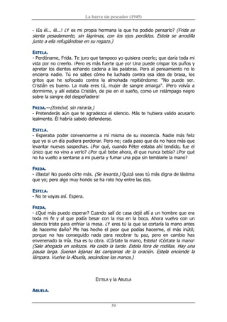 La barca sin pescador (1945) 
39 
­ ¡Es él... él...! ¿Y es mi propia hermana la que ha podido pensarlo? (Frida se 
sienta  pesadamente,  sin  lágrimas,  con  los  ojos  perdidos.  Estela  se  arrodilla 
junto a ella refugiándose en su regazo.) 
ESTELA. 
­ Perdóname, Frida. Te juro que tampoco yo quisiera creerlo; que daría toda mi 
vida por no creerlo. ¡Pero es más fuerte que yo! Una puede crispar los puños y 
apretar los dientes echando cadena a las palabras. Pero al pensamiento no lo 
encierra  nadie.  Tú  no  sabes  cómo  he  luchado  contra  esa  idea  de  brasa,  los 
gritos  que  he  sofocado  contra  la  almohada  repitiéndome:  "No  puede  ser. 
Cristián es bueno. La mala eres tú, mujer de sangre amarga". ¡Pero volvía  a 
dormirme, y allí estaba Cristián, de pie en el sueño, como un relámpago negro 
sobre la sangre del despeñadero! 
FRIDA.—(Inmóvil, sin mirarla.) 
­ Pretenderás aún que te agradezca el silencio. Más te hubiera valido acusarlo 
lealmente. Él habría sabido defenderse. 
ESTELA. 
­ Esperaba poder convencerme a mí misma de su inocencia. Nadie más feliz 
que yo si un día pudiera perdonar. Pero no; cada paso que da no hace más que 
levantar nuevas sospechas. ¿Por qué, cuando Péter estaba ahí tendido, fue el 
único que no vino a verlo? ¿Por qué bebe ahora, él que nunca bebía? ¿Por qué 
no ha vuelto a sentarse a mi puerta y fumar una pipa sin temblarle la mano? 
FRIDA. 
­ ¡Basta! No puedo oírte más. (Se levanta.) Quizá seas tú más digna de lástima 
que yo; pero algo muy hondo se ha roto hoy entre las dos. 
ESTELA. 
­ No te vayas así. Espera. 
FRIDA. 
­ ¿Qué más puedo esperar? Cuando salí de casa dejé allí a un hombre que era 
toda mi fe y al que podía besar con la risa en la boca. Ahora vuelvo con un 
silencio triste para enfriar la mesa. ¿Y eres tú la que se cortaría la mano antes 
de hacerme daño? Me has hecho el peor que podías hacerme, el más inútil; 
porque  no  has  conseguido  nada  para  recobrar  tu  paz,  pero  en  cambio  has 
envenenado la mía. Esa es tu obra. ¡Córtate la mano, Estela! ¡Córtate la mano! 
(Sale ahogada en sollozos. Ha caído la tarde. Estela llora de rodillas. Hay una 
pausa  larga.  Suenan  lejanas  las  campanas  de  la  oración.  Estela  enciende  la 
lámpara. Vuelve la Abuela, secándose las manos.) 
ESTELA y la ABUELA 
ABUELA.
 